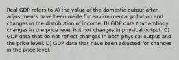 Real GDP refers to A) the value of the domestic output after adjustments have been made for environmental pollution and changes in the distribution of income. B) GDP data that embody changes in the price level but not changes in physical output. C) GDP data that do not reflect changes in both physical output and the price level. D) GDP data that have been adjusted for changes in the price level.