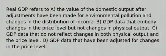 Real GDP refers to A) the value of the domestic output after adjustments have been made for environmental pollution and changes in the distribution of income. B) GDP data that embody changes in the price level but not changes in physical output. C) GDP data that do not reflect changes in both physical output and the price level. D) GDP data that have been adjusted for changes in the price level.