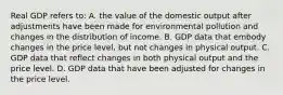 Real GDP refers to: A. the value of the domestic output after adjustments have been made for environmental pollution and changes in the distribution of income. B. GDP data that embody changes in the price level, but not changes in physical output. C. GDP data that reflect changes in both physical output and the price level. D. GDP data that have been adjusted for changes in the price level.