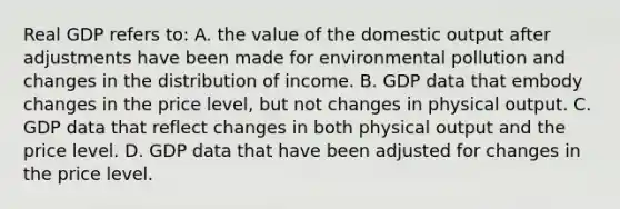 Real GDP refers to: A. the value of the domestic output after adjustments have been made for environmental pollution and changes in the distribution of income. B. GDP data that embody changes in the price level, but not changes in physical output. C. GDP data that reflect changes in both physical output and the price level. D. GDP data that have been adjusted for changes in the price level.