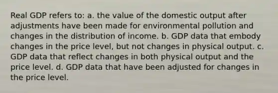 Real GDP refers to: a. the value of the domestic output after adjustments have been made for environmental pollution and changes in the distribution of income. b. GDP data that embody changes in the price level, but not changes in physical output. c. GDP data that reflect changes in both physical output and the price level. d. GDP data that have been adjusted for changes in the price level.