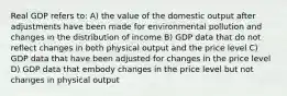 Real GDP refers to: A) the value of the domestic output after adjustments have been made for environmental pollution and changes in the distribution of income B) GDP data that do not reflect changes in both physical output and the price level C) GDP data that have been adjusted for changes in the price level D) GDP data that embody changes in the price level but not changes in physical output