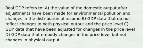 Real GDP refers to: A) the value of the domestic output after adjustments have been made for environmental pollution and changes in the distribution of income B) GDP data that do not reflect changes in both physical output and the price level C) GDP data that have been adjusted for changes in the price level D) GDP data that embody changes in the price level but not changes in physical output