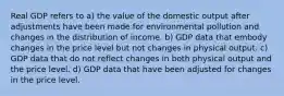 Real GDP refers to a) the value of the domestic output after adjustments have been made for environmental pollution and changes in the distribution of income. b) GDP data that embody changes in the price level but not changes in physical output. c) GDP data that do not reflect changes in both physical output and the price level. d) GDP data that have been adjusted for changes in the price level.