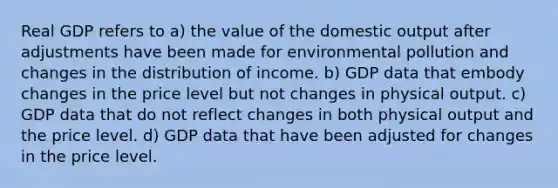 Real GDP refers to a) the value of the domestic output after adjustments have been made for environmental pollution and changes in the distribution of income. b) GDP data that embody changes in the price level but not changes in physical output. c) GDP data that do not reflect changes in both physical output and the price level. d) GDP data that have been adjusted for changes in the price level.