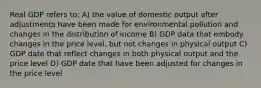 Real GDP refers to: A) the value of domestic output after adjustments have been made for environmental pollution and changes in the distribution of income B) GDP data that embody changes in the price level, but not changes in physical output C) GDP date that reflect changes in both physical output and the price level D) GDP date that have been adjusted for changes in the price level