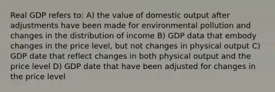 Real GDP refers to: A) the value of domestic output after adjustments have been made for environmental pollution and changes in the distribution of income B) GDP data that embody changes in the price level, but not changes in physical output C) GDP date that reflect changes in both physical output and the price level D) GDP date that have been adjusted for changes in the price level