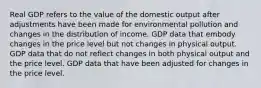 Real GDP refers to the value of the domestic output after adjustments have been made for environmental pollution and changes in the distribution of income. GDP data that embody changes in the price level but not changes in physical output. GDP data that do not reflect changes in both physical output and the price level. GDP data that have been adjusted for changes in the price level.