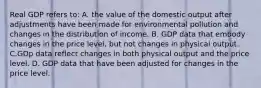 Real GDP refers to: A. the value of the domestic output after adjustments have been made for environmental pollution and changes in the distribution of income. B. GDP data that embody changes in the price level, but not changes in physical output. C.GDp data reflect changes in both physical output and the price level. D. GDP data that have been adjusted for changes in the price level.