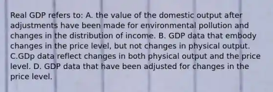 Real GDP refers to: A. the value of the domestic output after adjustments have been made for environmental pollution and changes in the distribution of income. B. GDP data that embody changes in the price level, but not changes in physical output. C.GDp data reflect changes in both physical output and the price level. D. GDP data that have been adjusted for changes in the price level.