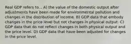 Real GDP refers to... A) the value of the domestic output after adjustments have been made for environmental pollution and changes in the distribution of income. B) GDP data that embody changes in the price level but not changes in physical output. C) GDP data that do not reflect changes in both physical output and the price level. D) GDP data that have been adjusted for changes in the price level.