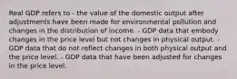 Real GDP refers to - the value of the domestic output after adjustments have been made for environmental pollution and changes in the distribution of income. - GDP data that embody changes in the price level but not changes in physical output. - GDP data that do not reflect changes in both physical output and the price level. - GDP data that have been adjusted for changes in the price level.