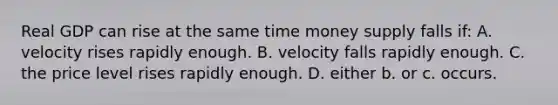 Real GDP can rise at the same time money supply falls if: A. velocity rises rapidly enough. B. velocity falls rapidly enough. C. the price level rises rapidly enough. D. either b. or c. occurs.