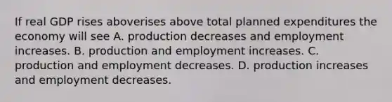 If real GDP rises aboverises above total planned expenditures the economy will see A. production decreases and employment increases. B. production and employment increases. C. production and employment decreases. D. production increases and employment decreases.