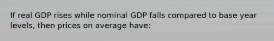 If real GDP rises while nominal GDP falls compared to base year levels, then prices on average have: