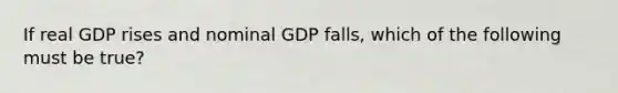 If real GDP rises and nominal GDP falls, which of the following must be true?