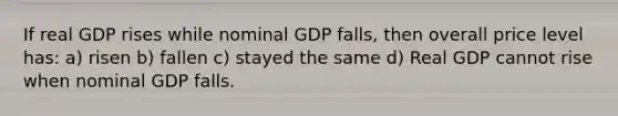 If real GDP rises while nominal GDP falls, then overall price level has: a) risen b) fallen c) stayed the same d) Real GDP cannot rise when nominal GDP falls.