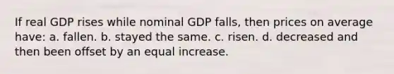 If real GDP rises while nominal GDP falls, then prices on average have: a. fallen. b. stayed the same. c. risen. d. decreased and then been offset by an equal increase.