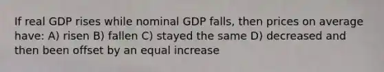 If real GDP rises while nominal GDP falls, then prices on average have: A) risen B) fallen C) stayed the same D) decreased and then been offset by an equal increase