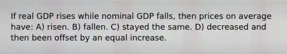 If real GDP rises while nominal GDP falls, then prices on average have: A) risen. B) fallen. C) stayed the same. D) decreased and then been offset by an equal increase.