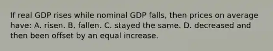 If real GDP rises while nominal GDP falls, then prices on average have: A. risen. B. fallen. C. stayed the same. D. decreased and then been offset by an equal increase.