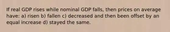 If real GDP rises while nominal GDP falls, then prices on average have: a) risen b) fallen c) decreased and then been offset by an equal increase d) stayed the same.