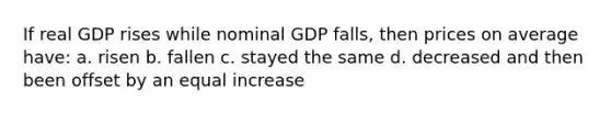 If real GDP rises while nominal GDP falls, then prices on average have: a. risen b. fallen c. stayed the same d. decreased and then been offset by an equal increase