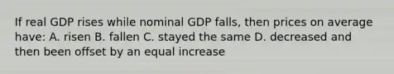 If real GDP rises while nominal GDP falls, then prices on average have: A. risen B. fallen C. stayed the same D. decreased and then been offset by an equal increase