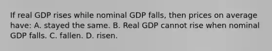 If real GDP rises while nominal GDP falls, then prices on average have: A. stayed the same. B. Real GDP cannot rise when nominal GDP falls. C. fallen. D. risen.