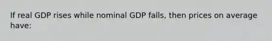 If real GDP rises while nominal GDP falls, then prices on average have: