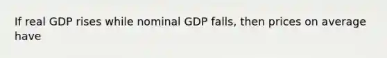 If real GDP rises while nominal GDP falls, then prices on average have