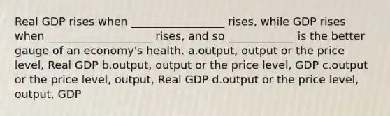 Real GDP rises when _________________ rises, while GDP rises when ___________________ rises, and so ____________ is the better gauge of an economy's health. a.output, output or the price level, Real GDP b.output, output or the price level, GDP c.output or the price level, output, Real GDP d.output or the price level, output, GDP