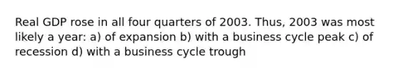 Real GDP rose in all four quarters of 2003. Thus, 2003 was most likely a year: a) of expansion b) with a business cycle peak c) of recession d) with a business cycle trough