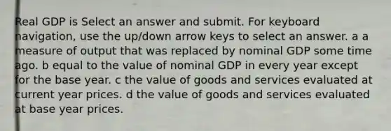 Real GDP is Select an answer and submit. For keyboard navigation, use the up/down arrow keys to select an answer. a a measure of output that was replaced by nominal GDP some time ago. b equal to the value of nominal GDP in every year except for the base year. c the value of goods and services evaluated at current year prices. d the value of goods and services evaluated at base year prices.