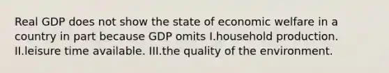 Real GDP does not show the state of economic welfare in a country in part because GDP omits I.household production. II.leisure time available. III.the quality of the environment.