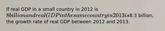 If real GDP in a small country in 2012 is 8 billion and real GDP in the same country in 2013 is8.3 billion, the growth rate of real GDP between 2012 and 2013.