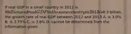 If real GDP in a small country in 2012 is 8 billion and real GDP in the same country in 2013 is8.3 billion, the growth rate of real GDP between 2012 and 2013 A. is 3.0% B. is 3.75% C. is 3.6% D. cannot be determined from the information given