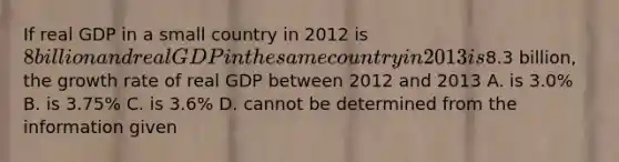 If real GDP in a small country in 2012 is 8 billion and real GDP in the same country in 2013 is8.3 billion, the growth rate of real GDP between 2012 and 2013 A. is 3.0% B. is 3.75% C. is 3.6% D. cannot be determined from the information given