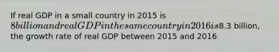 If real GDP in a small country in 2015 is 8 billion and real GDP in the same country in 2016 is8.3 billion, the growth rate of real GDP between 2015 and 2016