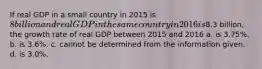 If real GDP in a small country in 2015 is 8 billion and real GDP in the same country in 2016 is8.3 billion, the growth rate of real GDP between 2015 and 2016 a. is 3.75%. b. is 3.6%. c. cannot be determined from the information given. d. is 3.0%.