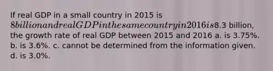 If real GDP in a small country in 2015 is 8 billion and real GDP in the same country in 2016 is8.3 billion, the growth rate of real GDP between 2015 and 2016 a. is 3.75%. b. is 3.6%. c. cannot be determined from the information given. d. is 3.0%.