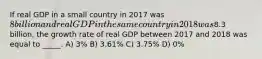 If real GDP in a small country in 2017 was 8 billion and real GDP in the same country in 2018 was8.3 billion, the growth rate of real GDP between 2017 and 2018 was equal to _____. A) 3% B) 3.61% C) 3.75% D) 0%