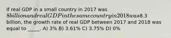 If real GDP in a small country in 2017 was 8 billion and real GDP in the same country in 2018 was8.3 billion, the growth rate of real GDP between 2017 and 2018 was equal to _____. A) 3% B) 3.61% C) 3.75% D) 0%