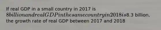 If real GDP in a small country in 2017 is​ 8 billion and real GDP in the same country in 2018 is​8.3 billion, the growth rate of real GDP between 2017 and 2018