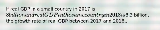 If real GDP in a small country in 2017 is 8 billion and real GDP in the same country in 2018 is8.3 billion, the growth rate of real GDP between 2017 and 2018...