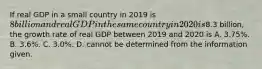 If real GDP in a small country in 2019 is​ 8 billion and real GDP in the same country in 2020 is​8.3 billion, the growth rate of real GDP between 2019 and 2020 is A. ​3.75%. B. ​3.6%. C. ​3.0%. D. cannot be determined from the information given.