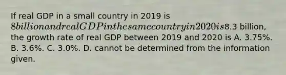 If real GDP in a small country in 2019 is​ 8 billion and real GDP in the same country in 2020 is​8.3 billion, the growth rate of real GDP between 2019 and 2020 is A. ​3.75%. B. ​3.6%. C. ​3.0%. D. cannot be determined from the information given.