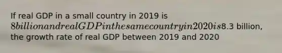 If real GDP in a small country in 2019 is 8 billion and real GDP in the same country in 2020 is8.3 billion, the growth rate of real GDP between 2019 and 2020