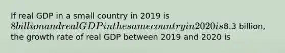 If real GDP in a small country in 2019 is​ 8 billion and real GDP in the same country in 2020 is​8.3 billion, the growth rate of real GDP between 2019 and 2020 is