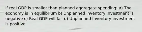 If real GDP is smaller than planned aggregate spending: a) The economy is in equilibrium b) Unplanned inventory investment is negative c) Real GDP will fall d) Unplanned inventory investment is positive